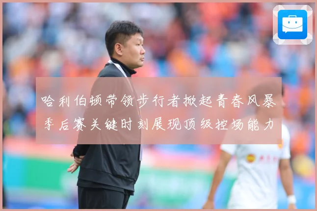 哈利伯顿带领步行者掀起青春风暴季后赛关键时刻展现顶级控场能力解析