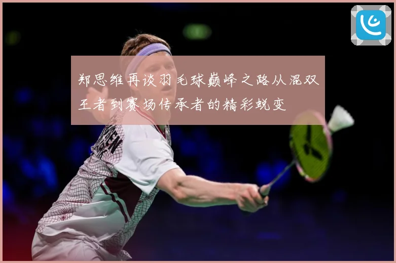 郑思维再谈羽毛球巅峰之路从混双王者到赛场传承者的精彩蜕变