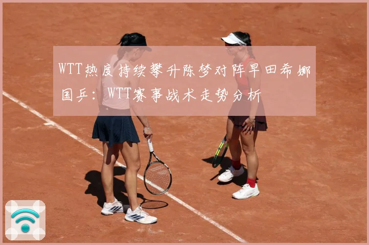 WTT热度持续攀升陈梦对阵早田希娜国乒：WTT赛事战术走势分析